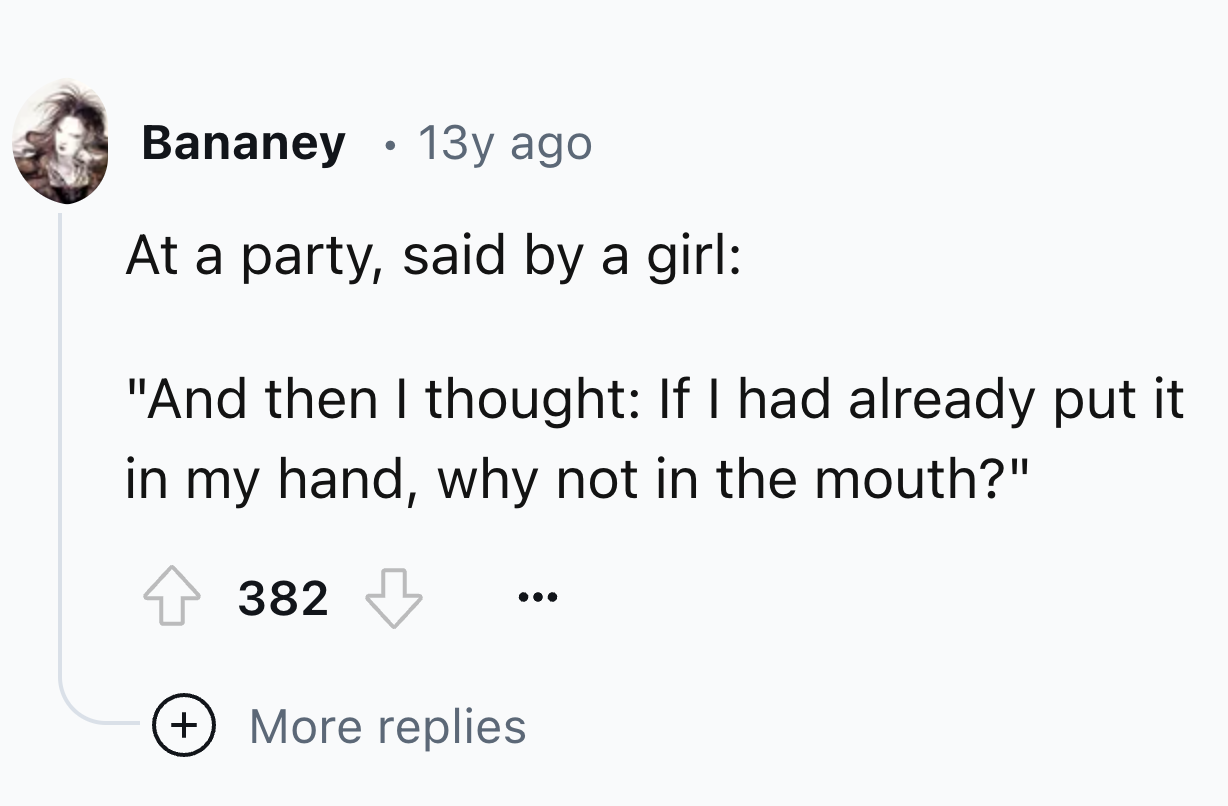 number - Bananey 13y ago At a party, said by a girl "And then I thought If I had already put it in my hand, why not in the mouth?" 382 More replies